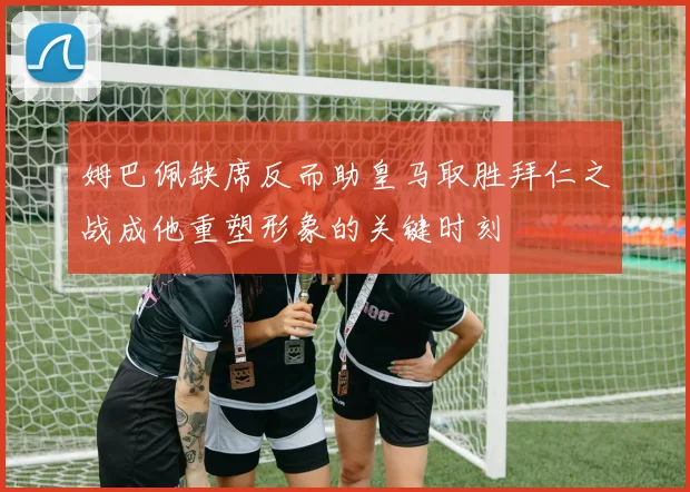 姆巴佩缺席反而助皇马取胜拜仁之战成他重塑形象的关键时刻