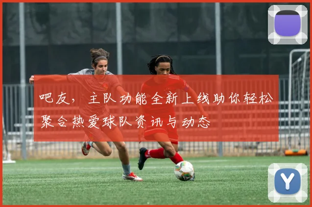 吧友，主队功能全新上线助你轻松聚合热爱球队资讯与动态