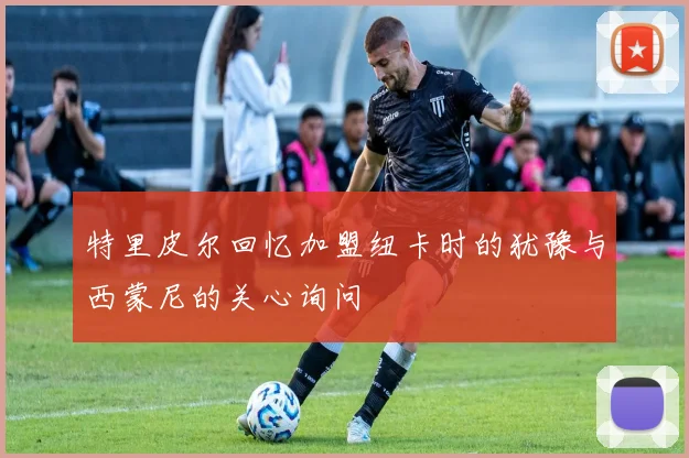 特里皮尔回忆加盟纽卡时的犹豫与西蒙尼的关心询问