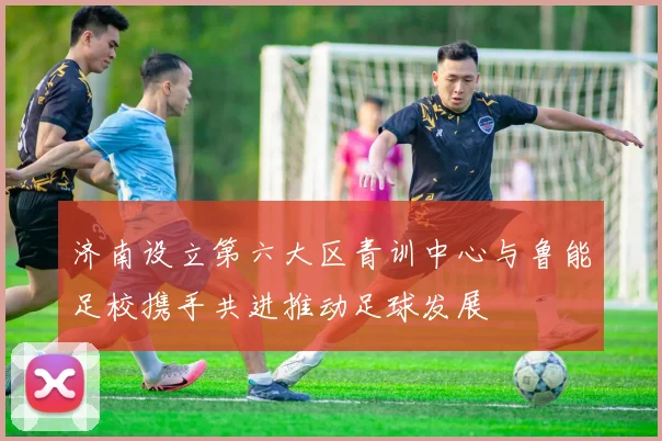 济南设立第六大区青训中心与鲁能足校携手共进推动足球发展